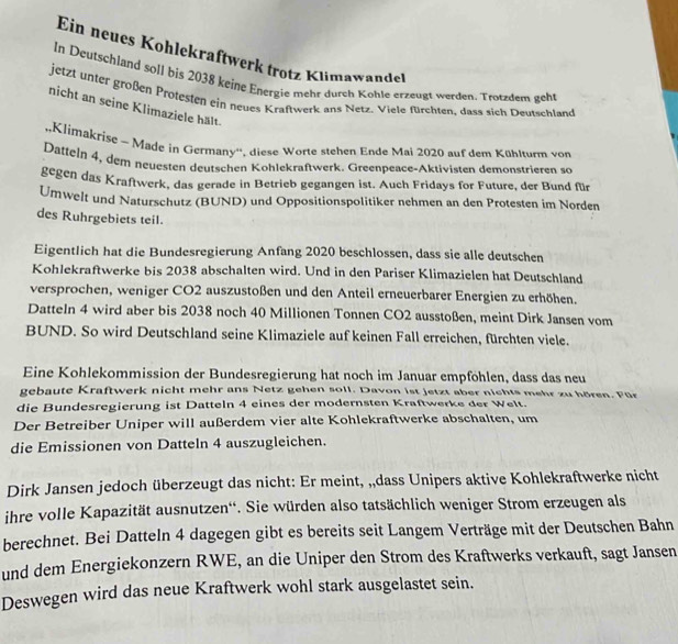 Ein neues Kohlekraftwerk trotz Klimawande
In Deutschland soll bis 2038 keine Energie mehr durch Kohle erzeugt werden. Trotzdem geht
jetzt unter großen Protesten ein neues Kraftwerk ans Netz. Viele fürchten, dass sich Deutschland
nicht an seine Klimaziele hält.
,,Klimakrise - Made in Germany'', diese Worte stehen Ende Mai 2020 auf dem Kühlturm von
Datteln 4, dem neuesten deutschen Kohlekraftwerk. Greenpeace-Aktivisten demonstrieren so
gegen das Kraftwerk, das gerade in Betrieb gegangen ist. Auch Fridays for Future, der Bund für
Umwelt und Naturschutz (BUND) und Oppositionspolitiker nehmen an den Protesten im Norden
des Ruhrgebiets teil.
Eigentlich hat die Bundesregierung Anfang 2020 beschlossen, dass sie alle deutschen
Kohlekraftwerke bis 2038 abschalten wird. Und in den Pariser Klimazielen hat Deutschland
versprochen, weniger CO2 auszustoßen und den Anteil erneuerbarer Energien zu erhöhen.
Datteln 4 wird aber bis 2038 noch 40 Millionen Tonnen CO2 ausstoßen, meint Dirk Jansen vom
BUND. So wird Deutschland seine Klimaziele auf keinen Fall erreichen, fürchten viele.
Eine Kohlekommission der Bundesregierung hat noch im Januar empföhlen, dass das neu
gebaute Kraftwerk nicht mehr ans Netz gehen soll. Davon ist jetzt aber nichts mehr zu hören. Für
die Bundesregierung ist Datteln 4 eines der modernsten Kraftwerke der Welt.
Der Betreiber Uniper will außerdem vier alte Kohlekraftwerke abschalten, um
die Emissionen von Datteln 4 auszugleichen.
Dirk Jansen jedoch überzeugt das nicht: Er meint, „,dass Unipers aktive Kohlekraftwerke nicht
ihre volle Kapazität ausnutzen''. Sie würden also tatsächlich weniger Strom erzeugen als
berechnet. Bei Datteln 4 dagegen gibt es bereits seit Langem Verträge mit der Deutschen Bahn
und dem Energiekonzern RWE, an die Uniper den Strom des Kraftwerks verkauft, sagt Jansen
Deswegen wird das neue Kraftwerk wohl stark ausgelastet sein.