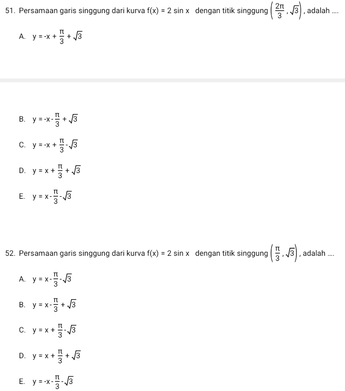 Persamaan garis singgung dari kurva f(x)=2sin x dengan titik singgung ( 2π /3 ,sqrt(3)) , adalah ....
A. y=-x+ π /3 +sqrt(3)
B. y=-x- π /3 +sqrt(3)
C. y=-x+ π /3 -sqrt(3)
D. y=x+ π /3 +sqrt(3)
E. y=x- π /3 -sqrt(3)
52. Persamaan garis singgung dari kurva f(x)=2sin x dengan titik singgung ( π /3 ,sqrt(3)) , adalah ....
A. y=x- π /3 -sqrt(3)
B. y=x- π /3 +sqrt(3)
C. y=x+ π /3 -sqrt(3)
D. y=x+ π /3 +sqrt(3)
E. y=-x- π /3 -sqrt(3)