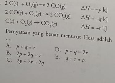 2C(s)+O_2(g)to 2CO(g) Delta H=-pkJ
2CO(s)+O_2(g)to 2CO_2(g) △ H=-qkJ
C(s)+O_2(g)to CO_2(g) △ H=-rkJ
Pernyataan yang benar menurut Hess adalah
…
A. p+q=r D. p+q=2r
B. 2p+2q=r E. q+r=p
C. 2p+2r=2q