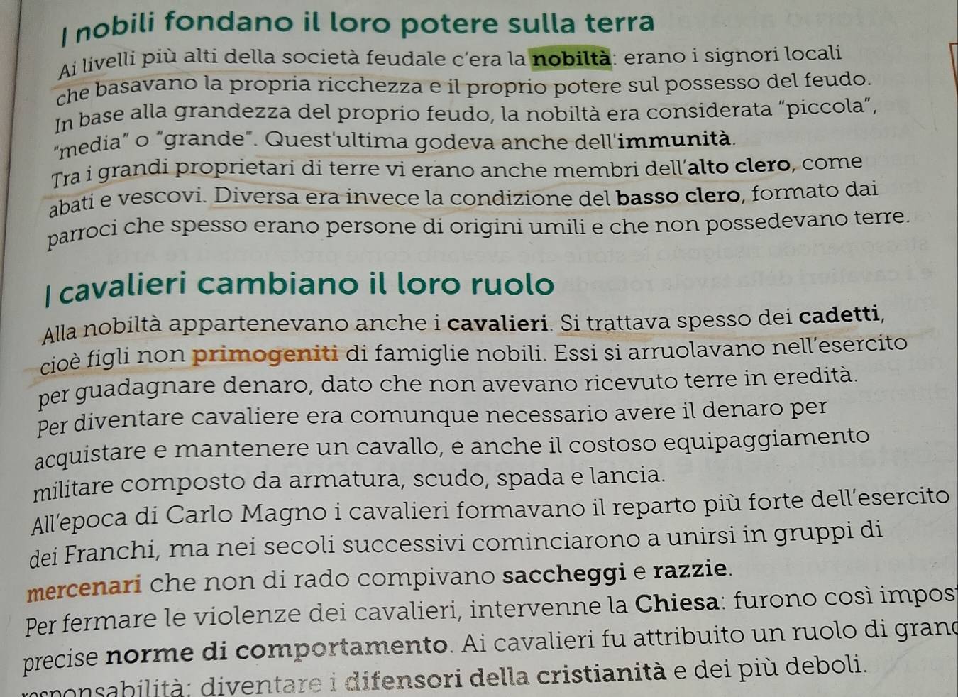 nobili fondano il loro potere sulla terra
Ai livelli più alti della società feudale c’era la nobiltà: erano i signori locali
che basavano la propría ricchezza e il proprio potere sul possesso del feudo.
In base alla grandezza del proprio feudo, la nobiltà era considerata “piccola”,
"media” o “grande”. Quest'ultima godeva anche dell'immunità.
Tra i grandi proprietari di terre vi erano anche membri dell’alto clero, come
abati e vescovi. Diversa era invece la condizione del basso clero, formato dai
parroci che spesso erano persone di origini umili e che non possedevano terre.
I cavalieri cambiano il loro ruolo
Alla nobiltà appartenevano anche i cavalieri. Si trattava spesso dei cadetti,
cioè figli non primogeniti di famiglie nobili. Essi si arruolavano nell’esercito
per guadagnare denaro, dato che non avevano ricevuto terre in eredità.
Per diventare cavaliere era comunque necessario avere il denaro per
acquistare e mantenere un cavallo, e anche il costoso equipaggiamento
militare composto da armatura, scudo, spada e lancia.
All'epoca di Carlo Magno i cavalieri formavano il reparto più forte dell’esercito
dei Franchi, ma nei secoli successivi cominciarono a unirsi in gruppi di
mercenari che non di rado compivano saccheggi e razzie.
Per fermare le violenze dei cavalieri, intervenne la Chiesa: furono così impost
precise norme di comportamento. Ai cavalieri fu attribuito un ruolo di grand
monsabilità: diventare i difensori della cristianità e dei più deboli.