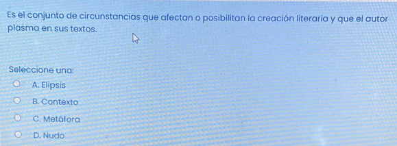 Es el conjunto de circunstancias que afectan o posibilitan la creación literaria y que el autor
plasma en sus textos.
Seleccione una:
A. Elipsis
B. Contexto
C. Metáfora
D. Nudo