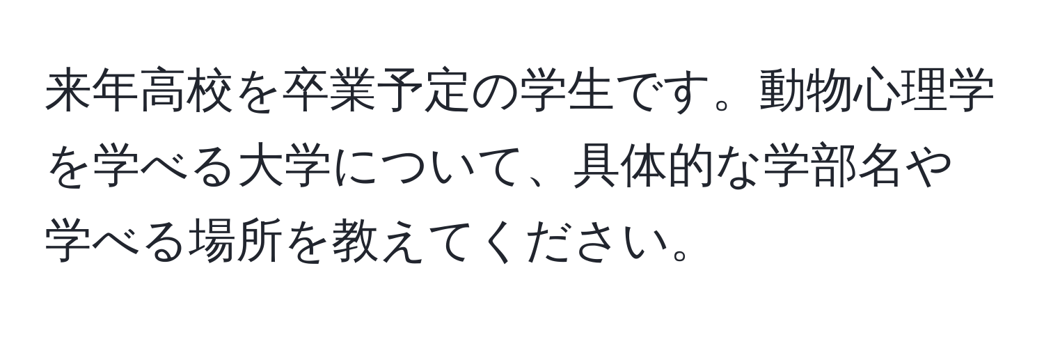 来年高校を卒業予定の学生です。動物心理学を学べる大学について、具体的な学部名や学べる場所を教えてください。