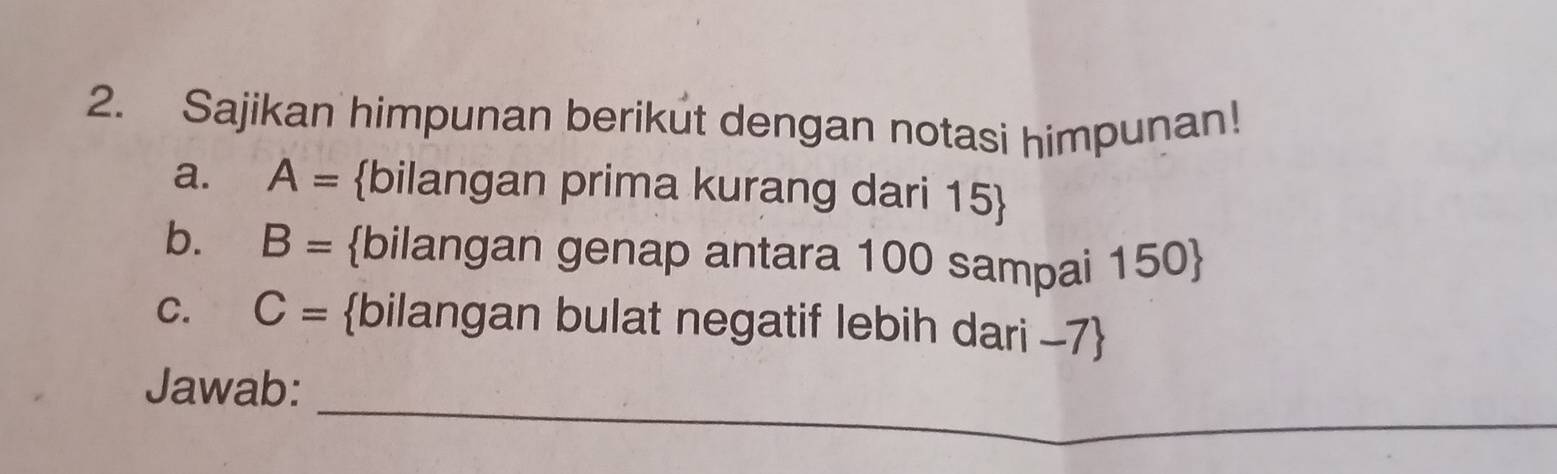 Sajikan himpunan berikut dengan notasi himpunan! 
a. A= bilangan prima kurang dari 15  
b. B= bilangan genap antara 100 sampai 150  
C. C= bilangan bulat negatif lebih dari -7  
_ 
Jawab: