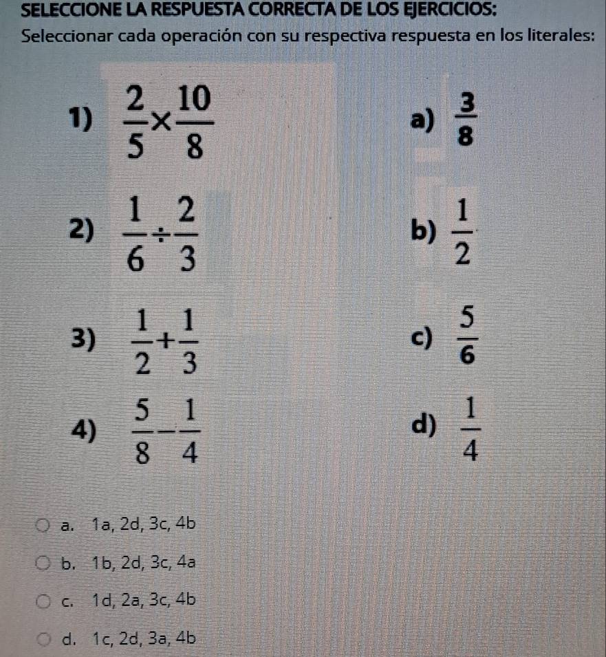 SELECCIONE LA RESPUESTA CORRECTA DE LOS EJERCICIOS:
Seleccionar cada operación con su respectiva respuesta en los literales:
1)  2/5 *  10/8 
a)  3/8 
2)  1/6 /  2/3   1/2 
b)
3)  1/2 + 1/3   5/6 
c)
4)  5/8 - 1/4   1/4 
d)
a. 1a, 2d, 3c, 4b
b. 1b, 2d, 3c, 4a
c. 1d, 2a, 3c, 4b
d. 1c, 2d, 3a, 4b