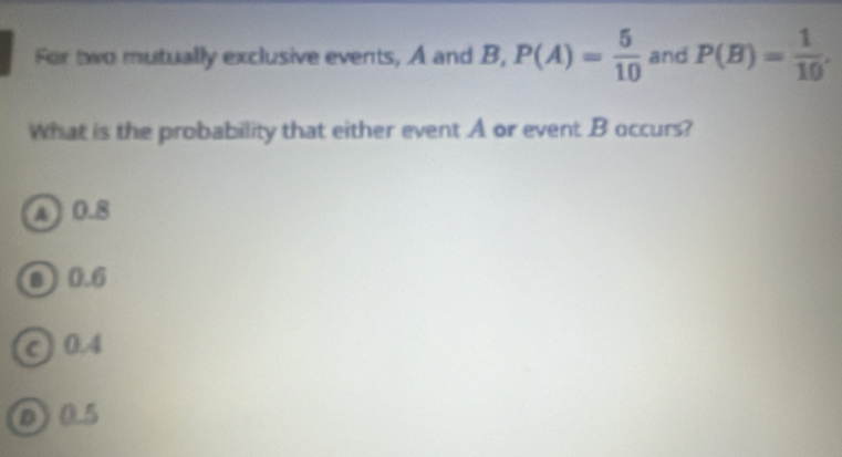 For two mutually exclusive events, A and B, P(A)= 5/10  and P(B)= 1/10 . 
What is the probability that either event A or event B occurs?
A 0.8
③ 0.6
c 0.4
005