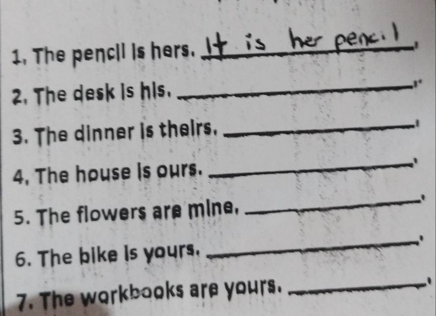 The pencil is hers._ 
2. The desk is his. 
_ 
3. The dinner is theirs._ 
4, The house Is ours. 
_ 
5. The flowers are mine, 
_ 
_. 
6. The bike is yours, 
7. The workbooks are yours. _.