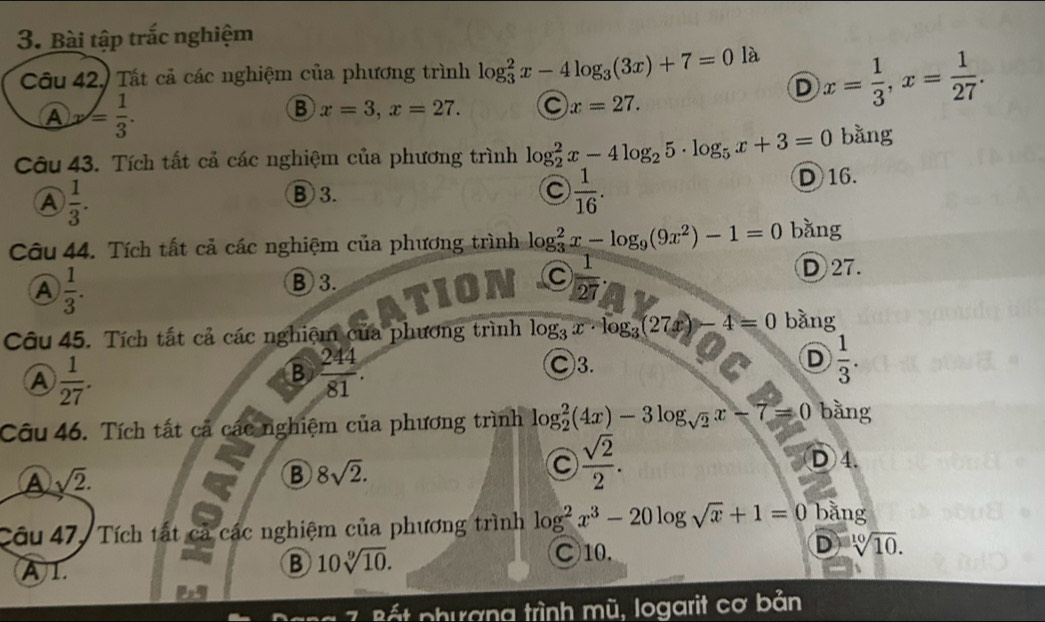 Bài tập trắc nghiệm
Câu 42. Tất cả các nghiệm của phương trình log _3^(2x-4log _3)(3x)+7=0 là
D x= 1/3 , x= 1/27 .
A y= 1/3 .
B x=3, x=27. C x=27. 
Câu 43. Tích tất cả các nghiệm của phương trình log _2^(2x-4log _2)5· log _5x+3=0 bằng
A  1/3 .
⑧ 3. C  1/16 . D 16.
Câu 44. Tích tất cả các nghiệm của phương trình log _3^(2x-log _9)(9x^2)-1=0 bǎng
A  1/3 .
B 3. D27.
1  1/27 
Câu 45. Tích tất cả các nghiệm của phương trình log _3x· log _3(27x)- 4=0 bằng
A  1/27 .
B  244/81 .
C3.
D  1/3 . 
Câu 46. Tích tất cả các nghiệm của phương trình log _2^(2(4x)-3log _sqrt(2))x-7=0 bằng
A sqrt(2).
B 8sqrt(2).
C  sqrt(2)/2 .
D 4.
Câu 47, Tích tất cả các nghiệm của phương trình log^2x^3-20log sqrt(x)+1=0 bằng
C10.
D sqrt[10](10).
A 1
B 10sqrt[9](10). 
7 Bất phương trình mũ, logarit cơ bản