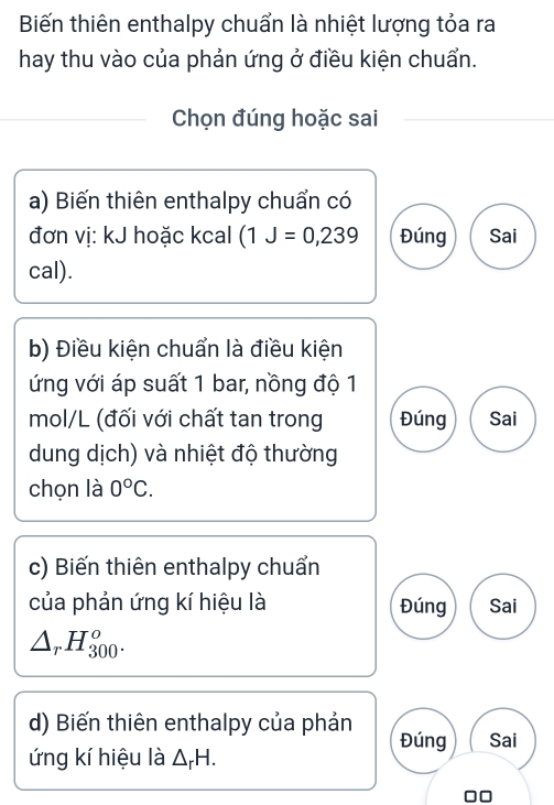 Biến thiên enthalpy chuẩn là nhiệt lượng tỏa ra
hay thu vào của phản ứng ở điều kiện chuẩn.
Chọn đúng hoặc sai
a) Biến thiên enthalpy chuẩn có
đơn vị: kJ hoặc kcal (1J=0,239 Đúng Sai
cal).
b) Điều kiện chuẩn là điều kiện
ứng với áp suất 1 bar, nồng độ 1
mol/L (đối với chất tan trong Đúng Sai
dung dịch) và nhiệt độ thường
chọn là 0°C. 
c) Biến thiên enthalpy chuẩn
của phản ứng kí hiệu là Đúng Sai
△ _rH_(300)^o. 
d) Biến thiên enthalpy của phản Đúng Sai
ứng kí hiệu là △ _rH.
□□