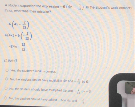 A student expanded the expression -6(4x- 2/13 ). Is the student's work correct?
If not, what was their mistake?
-6(4x- 2/13 )
-6(4x)+6(- 2/13 )
-24x- 12/13 
(1 point)
Yes, the student's work is correct.
No, the student should have multiplied 4x and - 2/13  by 6.
No, the student should have multiplied 4æ and - 2/13  by -6.
No, the student should have added —6 to 4x and - 2/13 .