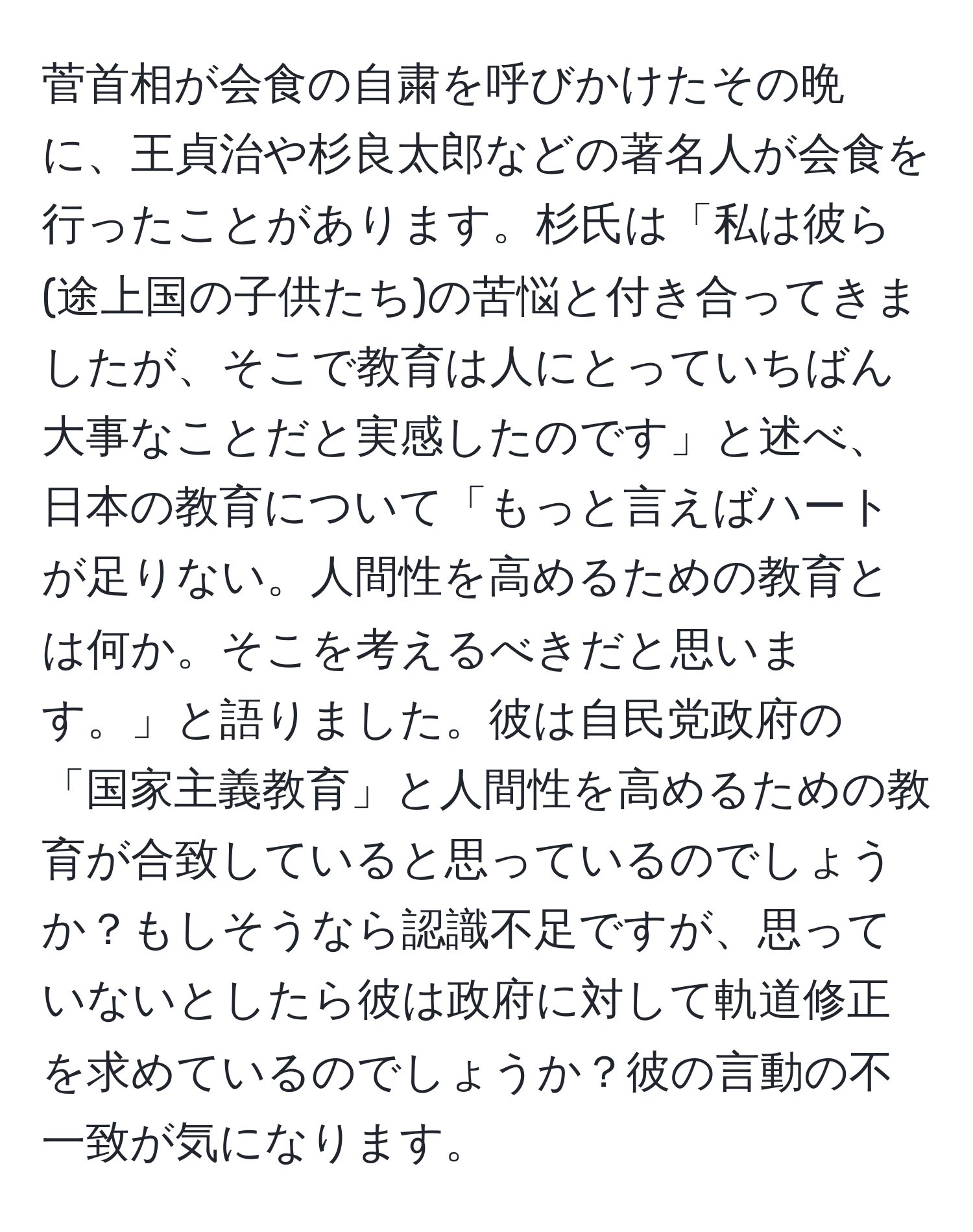 菅首相が会食の自粛を呼びかけたその晩に、王貞治や杉良太郎などの著名人が会食を行ったことがあります。杉氏は「私は彼ら(途上国の子供たち)の苦悩と付き合ってきましたが、そこで教育は人にとっていちばん大事なことだと実感したのです」と述べ、日本の教育について「もっと言えばハートが足りない。人間性を高めるための教育とは何か。そこを考えるべきだと思います。」と語りました。彼は自民党政府の「国家主義教育」と人間性を高めるための教育が合致していると思っているのでしょうか？もしそうなら認識不足ですが、思っていないとしたら彼は政府に対して軌道修正を求めているのでしょうか？彼の言動の不一致が気になります。