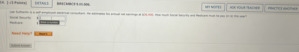 DETAILS BRECMBC9 9.I11.006. ASK YOUR TEACHER PRACTICE ANOTHER 
MY NOTES 
Lee Sutherlin is a self-employed electrical consultant. He estimates his annual net earnings at $36,400. How much Social Security and Medicare must he pay (in $) this year? 
Social Security $
Medicare S 
Need Help? Read It 
Submit Answer