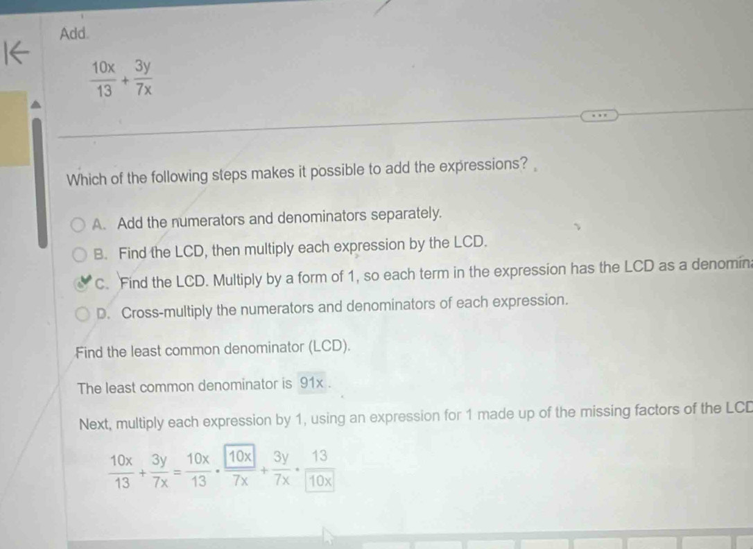 Add.
 10x/13 + 3y/7x 
Which of the following steps makes it possible to add the expressions?
A. Add the numerators and denominators separately.
B. Find the LCD, then multiply each expression by the LCD.
C. Find the LCD. Multiply by a form of 1, so each term in the expression has the LCD as a denomin
D. Cross-multiply the numerators and denominators of each expression.
Find the least common denominator (LCD).
The least common denominator is 91x.
Next, multiply each expression by 1, using an expression for 1 made up of the missing factors of the LCD
 10x/13 + 3y/7x = 10x/13 ·  10x/7x + 3y/7x ·  13/10x 