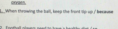 oxygen. 
1. When throwing the ball, keep the front tip up / because 
2. Football plavers need to have a healthy diet