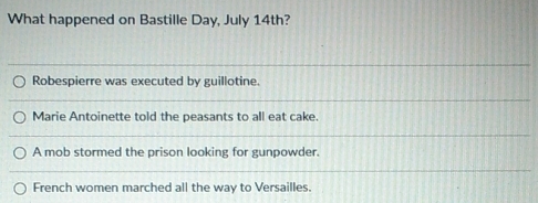 What happened on Bastille Day, July 14th?
Robespierre was executed by guillotine.
Marie Antoinette told the peasants to all eat cake.
A mob stormed the prison looking for gunpowder.
French women marched all the way to Versailles.