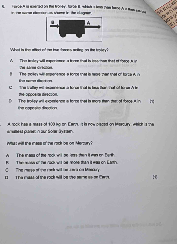 Force A is exerted on the trolley, force B, which is less than force A is then exerted 500 W (1,5 kW
000 W (1 kV
in the same direction as shown in the diagram.
500 W (2
W ; 1
What is the effect of the two forces acting on the trolley?
A The trolley will experience a force that is less than that of force A in
the same direction.
B The trolley will experience a force that is more than that of force A in
the same direction.
C The trolley will experience a force that is less than that of force A in
the opposite direction.
D The trolley will experience a force that is more than that of force A in (1)
the opposite direction.
A rock has a mass of 100 kg on Earth. It is now placed on Mercury, which is the
smallest planet in our Solar System.
What will the mass of the rock be on Mercury?
A The mass of the rock will be less than it was on Earth.
B The mass of the rock will be more than it was on Earth.
C The mass of the rock will be zero on Mercury.
D The mass of the rock will be the same as on Earth. (1)