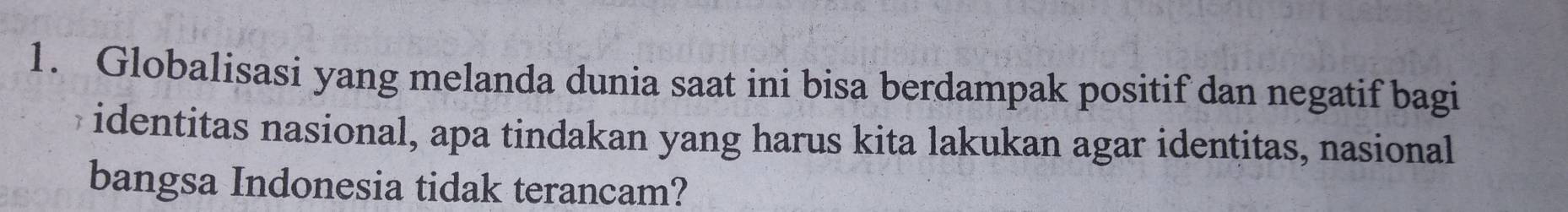 Globalisasi yang melanda dunia saat ini bisa berdampak positif dan negatif bagi 
identitas nasional, apa tindakan yang harus kita lakukan agar identitas, nasional 
bangsa Indonesia tidak terancam?