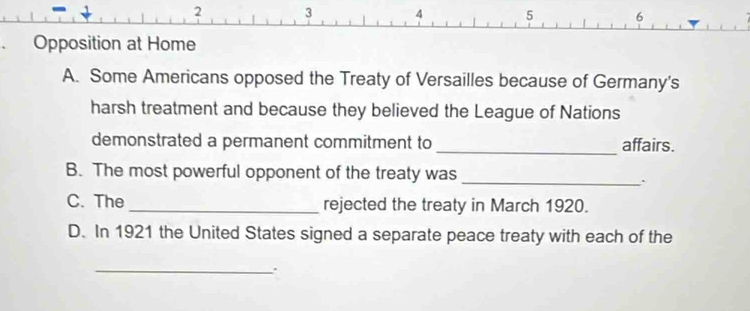 Some Americans opposed the Treaty of Versailles because of Germany's
harsh treatment and because they believed the League of Nations
demonstrated a permanent commitment to _affairs.
B. The most powerful opponent of the treaty was
_.
C. The _rejected the treaty in March 1920.
D. In 1921 the United States signed a separate peace treaty with each of the
_.