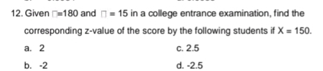 Given □ =180 and □ =15 in a college entrance examination, find the
corresponding z-value of the score by the following students if X=150.
a. 2 c. 2.5
b. -2 d. -2.5