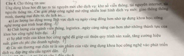 Cho thông tin sau: 
Ứng dụng khoa học đã tạo ra tài nguyên mới cho dịch vụ: kho số viễn thông, tải nguyên internet, tài 
nguyên thông tin...Các giải pháp công nghệ mở rộng nhiều loại hình dịch vụ mới: giao thông thống 
minh, thương mại điện tử, du lịch ảo,... 
a) Lực lượng lao động trong lĩnh vực địch vụ ngày cảng đông hơn nhờ áp dụng khoa học, công 
nghệ trong quá trình hoạt động. 
b) Chất lượng của ngành viễn thông, logistics...ngày cảng năng cao hơn nhờ những thành tựu của 
khoa học công nghệ hiện đại 
c) Sự phát triển của khoa học công nghệ đã giúp cải thiện quy trình sản xuất, tăng cường hiệu 
suất, giảm chỉ phí cho doanh nghiệp. 
d) Các sản thương mại điện từ là sản phẩm của việc ứng dụng khoa học công nghệ vào phát triển 
dịch vụ, đáp ứng nhu câu người dân. 
câ u 1 đến câu 6