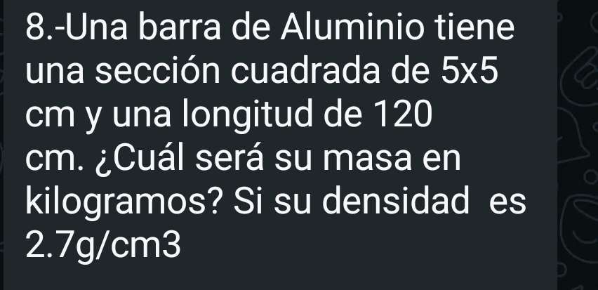 8.-Una barra de Aluminio tiene 
una sección cuadrada de 5* 5
cm y una longitud de 120
cm. ¿Cuál será su masa en 
kilogramos? Si su densidad es
2.7g/cm3