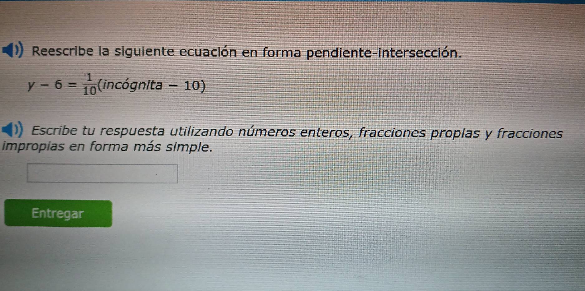 Reescribe la siguiente ecuación en forma pendiente-intersección.
y-6= 1/10 (incognita-10)
Escribe tu respuesta utilizando números enteros, fracciones propias y fracciones 
impropias en forma más simple. 
Entregar