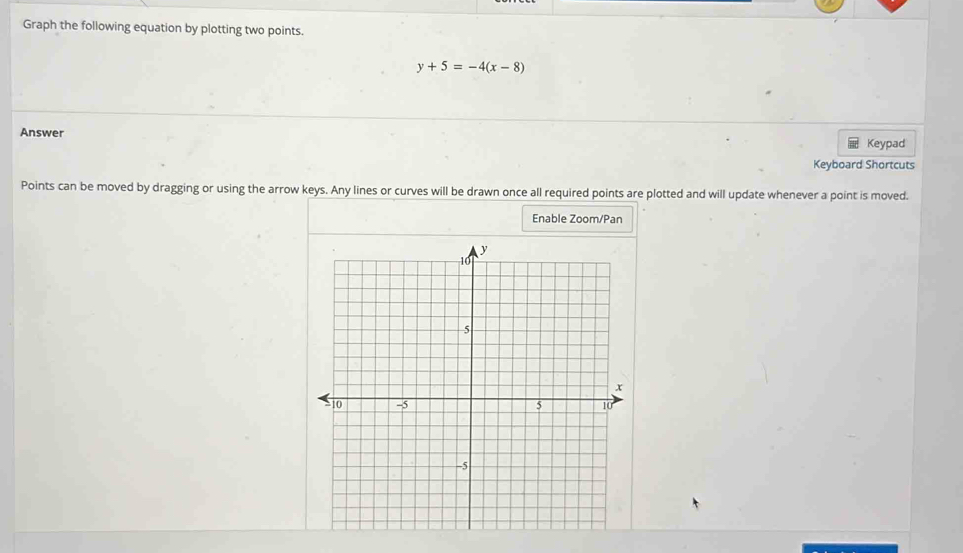 Graph the following equation by plotting two points.
y+5=-4(x-8)
Answer Keypad 
Keyboard Shortcuts 
Points can be moved by dragging or using the arrow keys. Any lines or curves will be drawn once all required points are plotted and will update whenever a point is moved. 
Enable Zoom/Pan