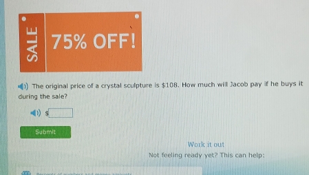 75% OFF! 
) The original price of a crystal sculpture is $108. How much will Jacob pay if he buys it 
during the sale? 
Submit 
Work it out 
Not feeling ready yet? This can help: