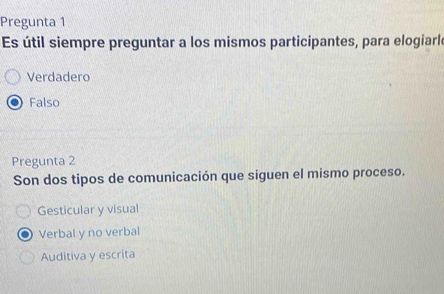 Pregunta 1
Es útil siempre preguntar a los mismos participantes, para elogiarle
Verdadero
Falso
Pregunta 2
Son dos tipos de comunicación que siguen el mismo proceso.
Gesticular y visual
Verbal y no verbal
Auditiva y escrita