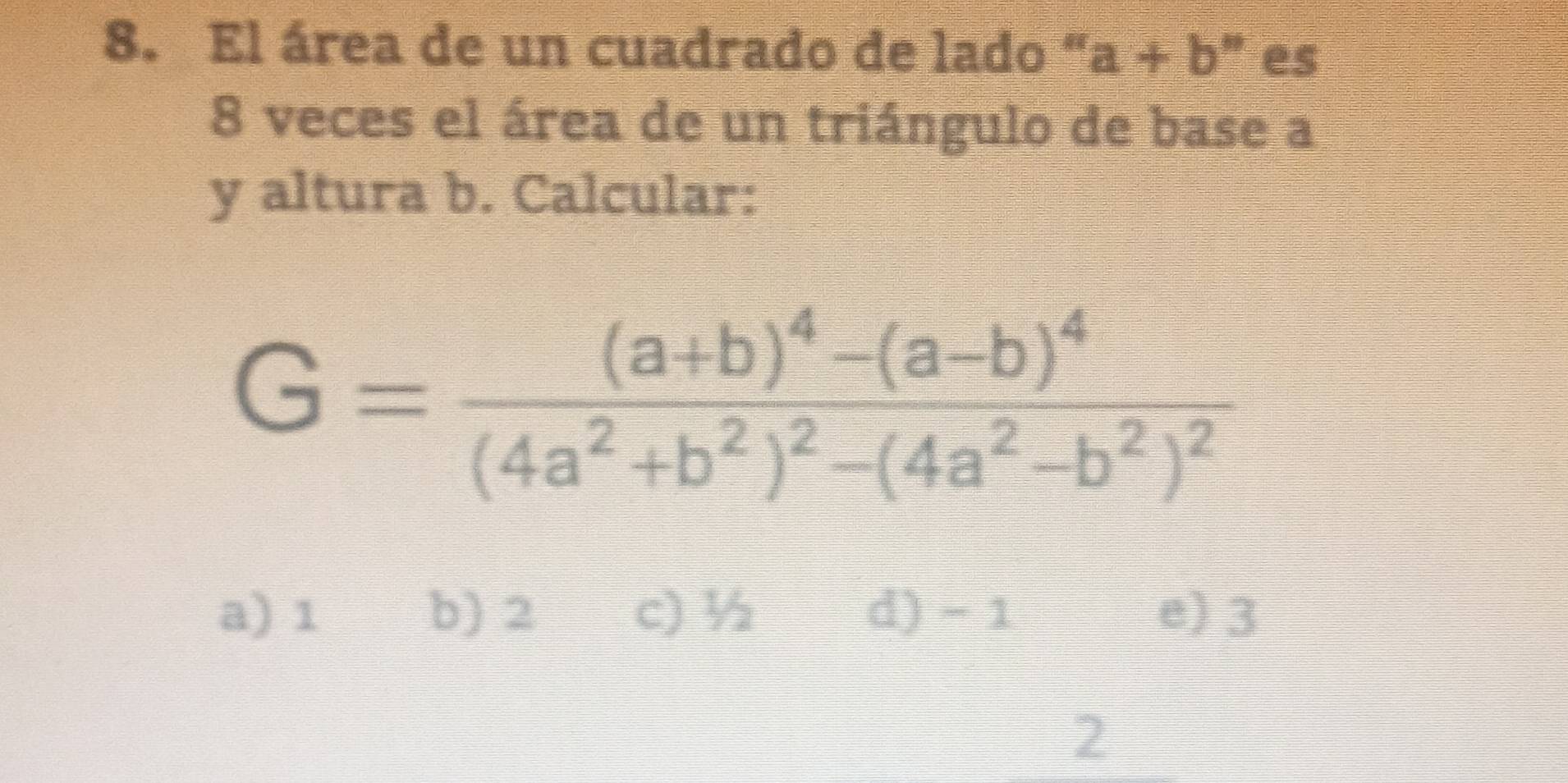 El área de un cuadrado de lado “ a+b^n es
8 veces el área de un triángulo de base a
y altura b. Calcular:
G=frac (a+b)^4-(a-b)^4(4a^2+b^2)^2-(4a^2-b^2)^2
a) 1 b) 2 c) ½ d) = 1 e) 3
2