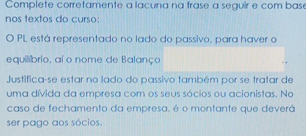 Complete corretamente a lacuna na frase a seguir e com base 
nos textos do curso: 
O PL está representado no lado do passivo, para haver o 
equilíbrio, aí o nome de Balanço 
Justifica-se estar no lado do passivo também por se tratar de 
uma dívida da empresa com os seus sócios ou acionistas. No 
caso de fechamento da empresa, é o montante que deverá 
ser pago aos sócios.