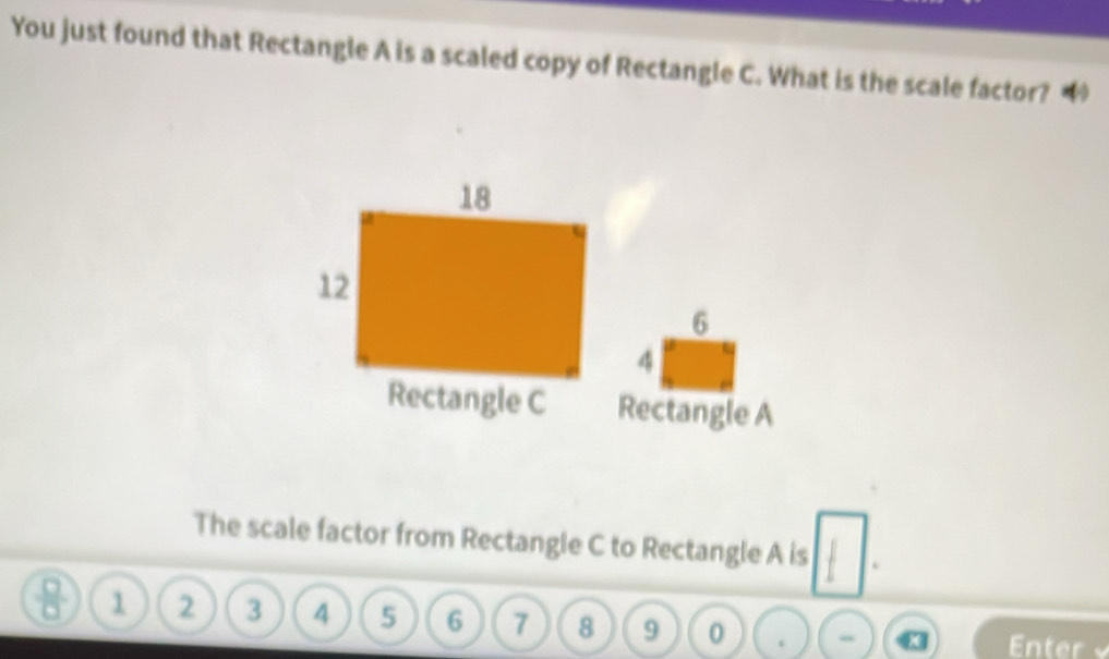 You just found that Rectangle A is a scaled copy of Rectangle C. What is the scale factor? “
6
4
Rectangle A
The scale factor from Rectangle C to Rectangle A is .
1 2 3 4 5 6 7 8 9 0. “