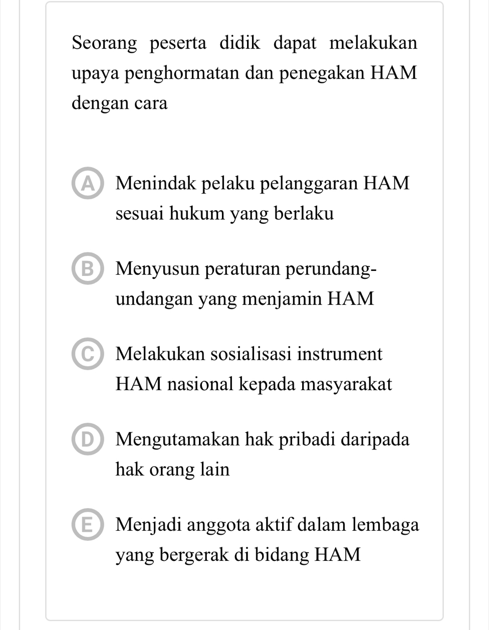 Seorang peserta didik dapat melakukan
upaya penghormatan dan penegakan HAM
dengan cara
A Menindak pelaku pelanggaran HAM
sesuai hukum yang berlaku
B Menyusun peraturan perundang-
undangan yang menjamin HAM
C) Melakukan sosialisasi instrument
HAM nasional kepada masyarakat
Mengutamakan hak pribadi daripada
hak orang lain
E Menjadi anggota aktif dalam lembaga
yang bergerak di bidang HAM