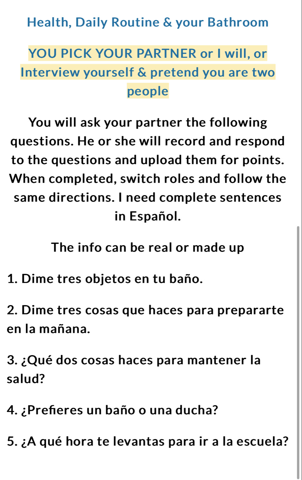 Health, Daily Routine & your Bathroom 
YOU PICK YOUR PARTNER or I will, or 
Interview yourself & pretend you are two 
people 
You will ask your partner the following 
questions. He or she will record and respond 
to the questions and upload them for points. 
When completed, switch roles and follow the 
same directions. I need complete sentences 
in Español. 
The info can be real or made up 
1. Dime tres objetos en tu baño. 
2. Dime tres cosas que haces para prepararte 
en la mañana. 
3. ¿Qué dos cosas haces para mantener la 
salud? 
4. ¿Preñeres un baño o una ducha? 
5. ¿A qué hora te levantas para ir a la escuela?