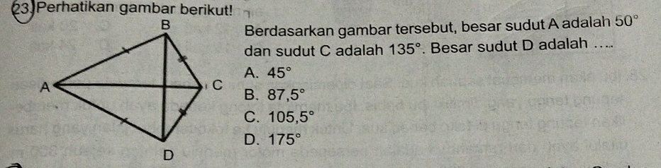 Perhatikan gambar berikut!
Berdasarkan gambar tersebut, besar sudut A adalah 50°
dan sudut C adalah 135°. Besar sudut D adalah …..
A. 45°
B. 87,5°
C. 105,5°
D. 175°