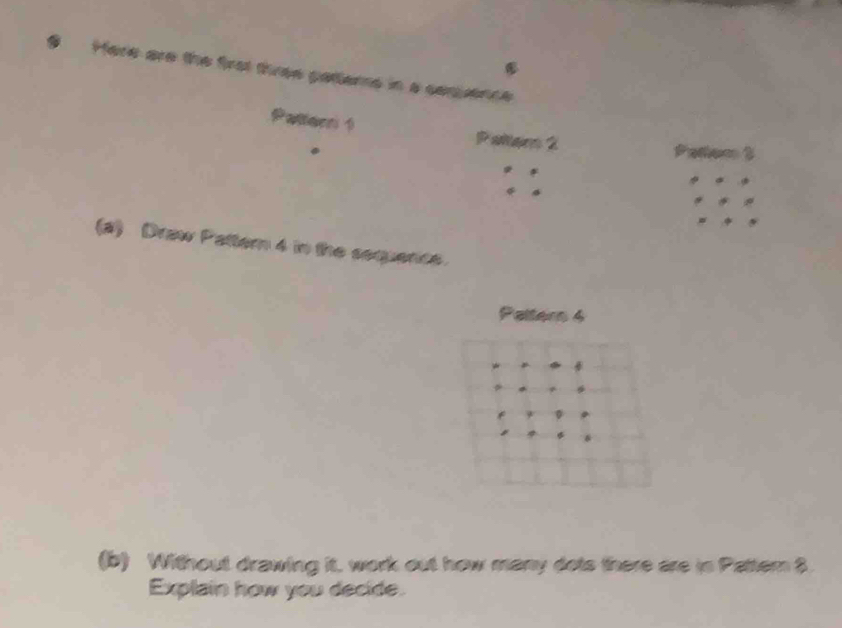 Here are the frot three pattems in a cemuence 
Patlerni 1 Pallam 2 
(2) Draw Pattern 4 in the sequence. 
Paltern 4 
(b) Without drawing it, work out how many dots there are in Pattern $ 
Explain how you decide.