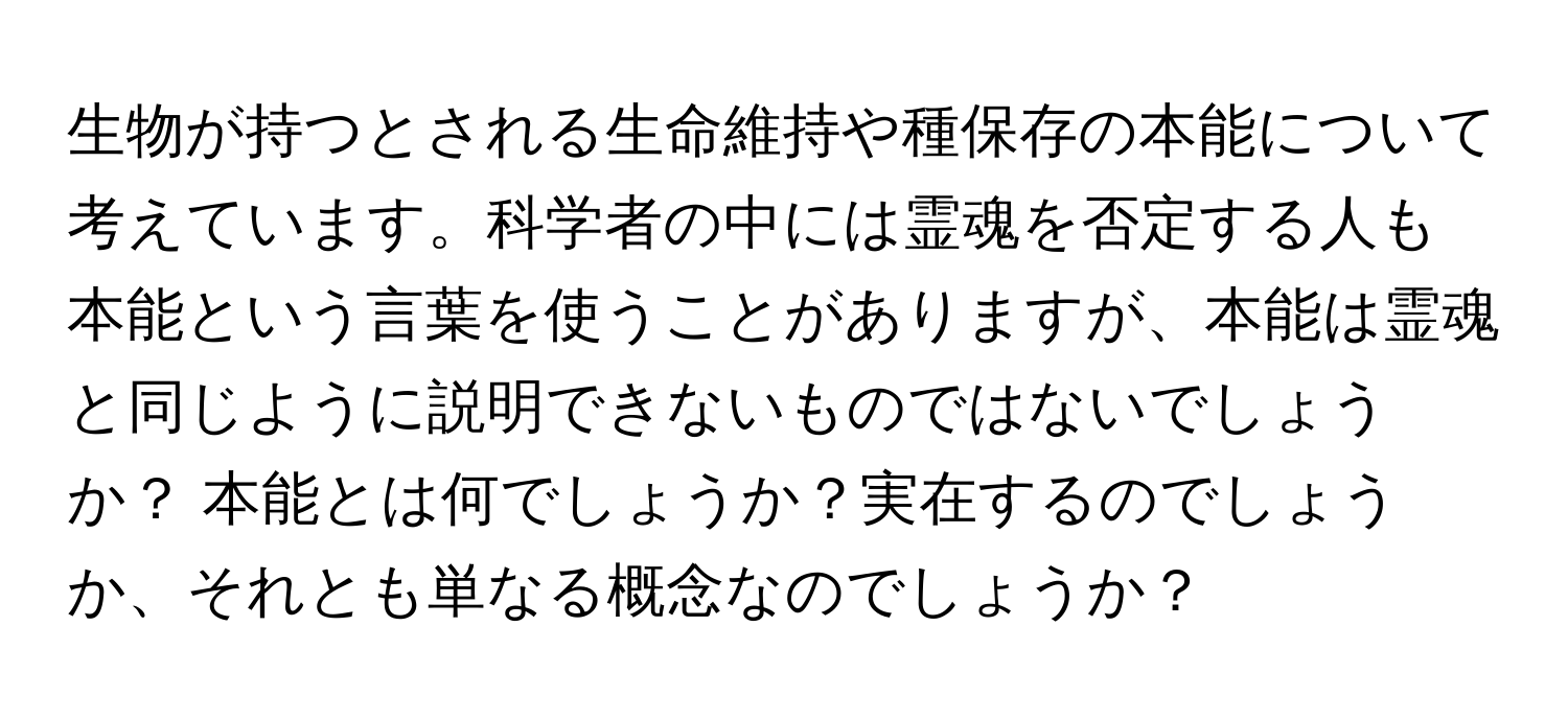 生物が持つとされる生命維持や種保存の本能について考えています。科学者の中には霊魂を否定する人も 本能という言葉を使うことがありますが、本能は霊魂と同じように説明できないものではないでしょうか？ 本能とは何でしょうか？実在するのでしょうか、それとも単なる概念なのでしょうか？