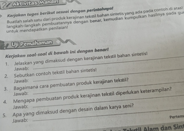 Aktivitas Mandir 
Kerjakan tugas berikut sesuai dengan perintahnyal 
Buatlah salah satu dari produk kerajinan tekstil bahan sintetis yang ada pada contoh di atas! 
langkah-langkah pembuatannya dengan benar, kemudian kumpulkan hasilnya pada gur 
untuk mendapatkan penilaian! 
Uji Pemahaman 
Kerjakan soal-soal di bawah ini dengan benar! 
1. Jelaskan yang dimaksud dengan kerajinan tekstil bahan sintetis! 
Jawab:_ 
2. Sebutkan contoh tekstil bahan sintetis! 
Jawab: 
3. Bagaimana cara pembuatan produk kerajinan tekstil? 
Jawab: 
4. Mengapa pembuatan produk kerajinan tekstil diperlukan keterampilan? 
Jawab: 
5. Apa yang dimaksud dengan desain dalam karya seni? 
Pertem 
Jawab: 
s l am dan Sint