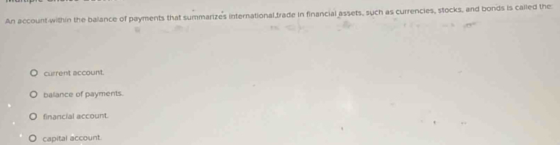 An account within the balance of payments that summarizes international trade in financial assets, such as currencies, stocks, and bonds is called the
current account.
balance of payments.
financial account.
capital account.