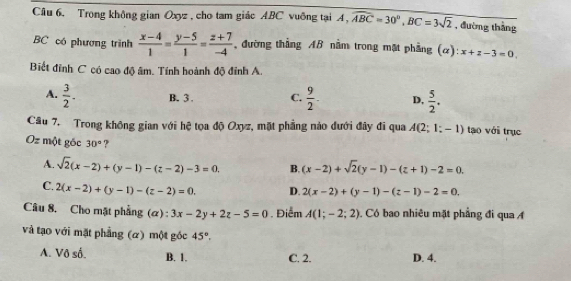 Trong không gian Oxyz , cho tam giác ABC vuỡng tại A, widehat ABC=30°, BC=3sqrt(2) , đường thắng
BC có phương trình  (x-4)/1 = (y-5)/1 = (z+7)/-4  đường thẳng AB nằm trong mặt phẳng (α): x+z-3=0. 
Biết đỉnh C có cao độ âm. Tính hoành độ đỉnh A.
A.  3/2 . B. 3. C.  9/2 . D,  5/2 . 
Câu 7. Trong không gian với hệ tọa độ Oxyz, mặt phẳng nào dưới đây đi qua A(2;1;-1) tạo với trục
Oz một gốc 30° ?
A. sqrt(2)(x-2)+(y-1)-(z-2)-3=0. B. (x-2)+sqrt(2)(y-1)-(z+1)-2=0.
C. 2(x-2)+(y-1)-(z-2)=0. D. 2(x-2)+(y-1)-(z-1)-2=0. 
Câu 8. Cho mặt phẳng (α) : 3x-2y+2z-5=0. Điểm A(1;-2;2). Có bao nhiêu mặt phẳng đi qua A
và tạo với mặt phẳng (α) một gốc 45°.
A. Vô số. B. 1. C. 2. D. 4.