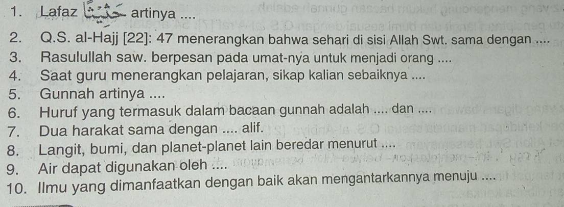 Lafaz artinya .... 
2. Q.S. al-Hajj [22]: 47 menerangkan bahwa sehari di sisi Allah Swt. sama dengan .... 
3. Rasulullah saw. berpesan pada umat-nya untuk menjadi orang .... 
4. Saat guru menerangkan pelajaran, sikap kalian sebaiknya .... 
5. Gunnah artinya .... 
6. Huruf yang termasuk dalam bacaan gunnah adalah .... dan .... 
7. Dua harakat sama dengan .... alif. 
8. Langit, bumi, dan planet-planet lain beredar menurut .... 
9. Air dapat digunakan oleh .... 
10. Ilmu yang dimanfaatkan dengan baik akan mengantarkannya menuju ....