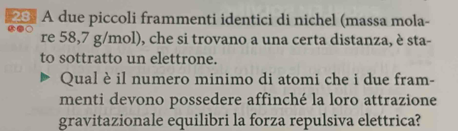 23] A due piccoli frammenti identici di nichel (massa mola- 
re 58,7 g/mol), che si trovano a una certa distanza, è sta- 
to sottratto un elettrone. 
Qual è il numero minimo di atomi che i due fram- 
menti devono possedere affinché la loro attrazione 
gravitazionale equilibri la forza repulsiva elettrica?