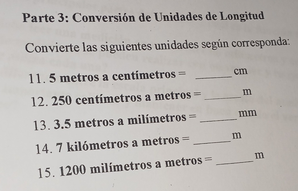 Parte 3: Conversión de Unidades de Longitud 
Convierte las siguientes unidades según corresponda: 
1. 5 metros a centímetros =_ 
cm
12. 250 centímetros a metros = _
m
13. 3. 2 = metros a milímetros = _ mm
14. 7 kilómetros a metros = _ m
15. 1 1 I 00milin metros a metros = _ m