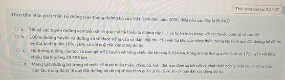 Thời gian còn lại 0:27:07
Theo tầm nhìn phát triển hệ thống giao thông đường bộ của Việt Nam đến năm 2050, điều nào sau đây là ĐÚNG?
a. Tất cả các tuyến đường ven biển sẽ có quy mô tối thiếu là đường cấp I, II, và hoàn toàn trùng với các tuyển quốc lộ và cao tốc.
b. 100% đường huyện và đường xã sẽ được nâng cấp và đáp ứng nhu cầu vận tải khu vực nông thôn, trong khi tỷ lệ quỹ đất đường bộ đỏ thị
sẽ đạt bình quân 16% - 26% so với quỹ đất xây dựng đô thị.
c. Hệ thống đường cao tốc sẽ bao gồm 51 tuyến với tổng chiều dài khoảng 9.014 km, trong khi hệ thống quốc lộ sẽ có 172 tuyến với tổng
chiều dài khoảng 29.795 km
d. Mang lưới đường bộ trong cả nước sẽ được hoàn thiện, đồng bộ, hiện đại, bảo đàm sự kết nổi và phát triển hợp lý giữa các phương thức
vận tải, trong đó tỷ lệ quỹ đất đường bộ đô thị sẽ đạt bình quân 26% - 36% sơ với quỹ đất xây dựng đô thị,