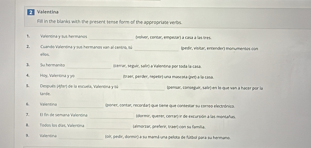 Valentina 
Fill in the blanks with the present tense form of the appropriate verbs. 
1. Valentina y sus hermanos _(volver, contar, empezar) a casa a las tres. 
2. Cuando Valentina y sus hermanos van al centro, tú _(pedir, visitar, entender) monumentos con 
ellos. 
3. Su hermanito _(cerrar, seguir, salir) a Valentina por toda la casa. 
4. Hoy, Valentina y yo _(traer, perder, repetir) una mascota (pet) a la casa. 
5. Después (After) de la escuela, Valentina y tú _(pensar, conseguir, salir) en lo que van a hacer por la 
tarde. 
6. Valentina _(poner, contar, recordar) que tiene que contestar su correo electrónico. 
7、 El fin de semana Valentina _(dormir, querer, cerrar) ir de excursión a las montañas. 
8. Todos los días, Valentina _(almorzar, preferir, traer) con su familia. 
9. Valentina _(oír, pedir, dormir) a su mamá una pelota de fútbol para su hermano.