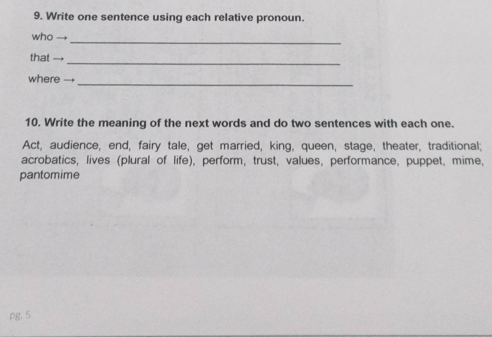 Write one sentence using each relative pronoun. 
_ 
who 
_ 
that 
_ 
where 
10. Write the meaning of the next words and do two sentences with each one. 
Act, audience, end, fairy tale, get married, king, queen, stage, theater, traditional; 
acrobatics, lives (plural of life), perform, trust, values, performance, puppet, mime, 
pantomime 
pg. 5