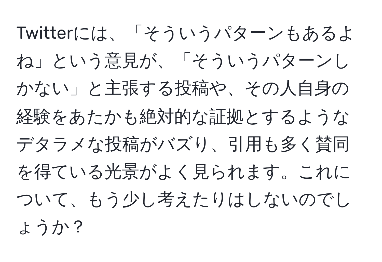 Twitterには、「そういうパターンもあるよね」という意見が、「そういうパターンしかない」と主張する投稿や、その人自身の経験をあたかも絶対的な証拠とするようなデタラメな投稿がバズり、引用も多く賛同を得ている光景がよく見られます。これについて、もう少し考えたりはしないのでしょうか？