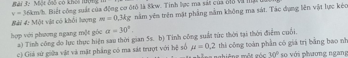 Một ốtô có khỏi lượng
v=36km/h 1 Biết công suất của động cơ ôtô là 8kw. Tinh lực ma sát của ốtổ và mạt du 
Bài 4: Một vật có khổi lượng m=0,3kg nằm yên trên mặt phẳng nằm không ma sát. Tác dụng lên vật lực kéo 
hợp với phương ngang một góc alpha =30°. 
a) Tính công do lực thực hiện sau thời gian 5s. b) Tính công suất tức thời tại thời điểm cuối. 
c) Giả sử giữa vật và mặt phẳng có ma sát trượt với hệ số mu =0,2 thì công toàn phần có giá trị bằng bao nh 
nằng nghiêng một góc 30° so với phương ngang