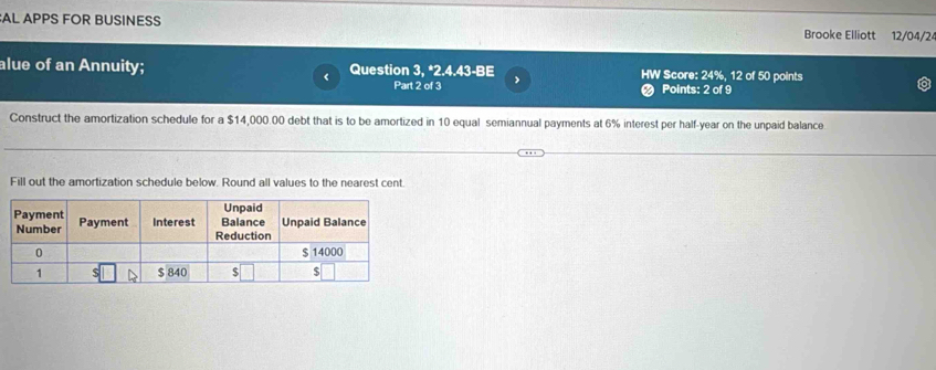 AL APPS FOR BUSINESS Brooke Elliott 12/04/2 
alue of an Annuity; Question 3, *2.4.43-BE > HW Score: 24%, 12 of 50 points 
< Part 2 of 3 Points: 2 of 9 
Construct the amortization schedule for a  $14,000 00 debt that is to be amortized in 10 equal semiannual payments at 6% interest per half-year on the unpaid balance 
Fill out the amortization schedule below. Round all values to the nearest cent.