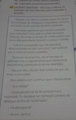 #) palarra do campo aletiro (pezão) 
e) expressão sensorial (acariciando). 
S0 (ALBERT EINSTEIN - SP) Leia a crónica "O 
questão pistolão'', de Lima Barreto, para responder à 
Quando o dr. Café foi nomeado diretor do Serviço 
de Construçãio de Albeigues e Hospedarias, anunciou 
aos quatro ventos que não atenderia a pistolibes 
Sabe toda a gente em que consiste o pistolão 
ou o cartucho. É uma carta ou cartão de pessoa 
influente, de amigo ou amiga, de chefão político que 
faz as altas autoridades torcerem a justiça e o direito. 
Café tinha anunciado que não atenderia 
absolutamente aos tais 'cartuchos'; que la decidir 
por si todos os casos e questões. 
Firme em tal propósito, ele se tranicara no 
gabinete e lia os regulamentos que inteiramente 
desconhecia, sobretudo os da sua repartição. 
Naquele dia, o doutor teve notícia de que um 
moço o procurava. 
Deu ordem a um contínuo que o fizesse entrar. 
- Que deseja? 
- Vossa excelência há de perdoar-me o 
incômodo. Eu desejava ser nomeado porteiro do 
albergue da ilha do Governador. 
- Há albergue lá? 
- Há sim, senhor.