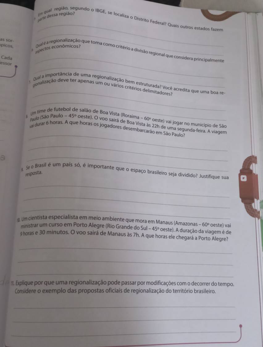 parte dessa região? m qual região, segundo o IBGE, se localiza o Distrito Federal? Quais outros estados fazem 
as sor- 
_ 
espectos econômicos? 
picos, Qual é a regionalização que toma como critério a divisão regional que considera principalmente 
Cada 
_ 
_ 
essor 
_ 
_ 
qual a importância de uma regionalização bem estruturada? Você acredita que uma boa re- 
gionalização deve ter apenas um ou vários critérios delimitadores? 
_ 
_ 
_ 
_ 
Um time de futel e salão de Boa Vista (Roraima -60° oeste) vai jogar no município de São 
Paulo (São Paulo -45° oeste). O voo sairá de Boa Vista às 22h de uma segunda-feira. A viagem 
vai durar 6 horas. A que horas os jogadores desembarcarão em São Paulo? 
_ 
_ 
a 
_ 
_ 
Se o Brasil é um país só, é importante que o espaço brasileiro seja dividido? Justifique sua 
resposta. 
_ 
_ 
_ 
. Um cientista especialista em meio ambiente que mora em Manaus (Amazonas -60° oeste) vai 
ministrar um curso em Porto Alegre (Rio Grande do Sul -45° oeste). A duração da viagem é de
9 horas e 30 minutos. O voo sairá de Manaus às 7h. A que horas ele chegará a Porto Alegre? 
_ 
_ 
_ 
11. Explique por que uma regionalização pode passar por modificações com o decorrer do tempo. 
Considere o exemplo das propostas oficiais de regionalização do território brasileiro. 
_ 
_ 
_